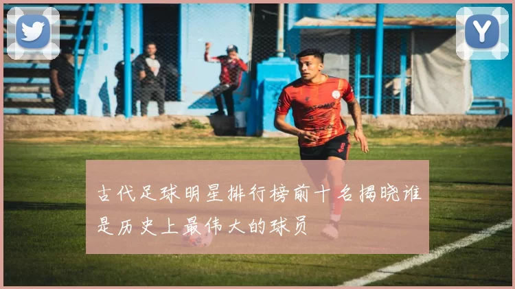 古代足球明星排行榜前十名揭晓谁是历史上最伟大的球员