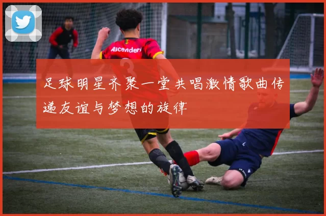 足球明星齐聚一堂共唱激情歌曲传递友谊与梦想的旋律