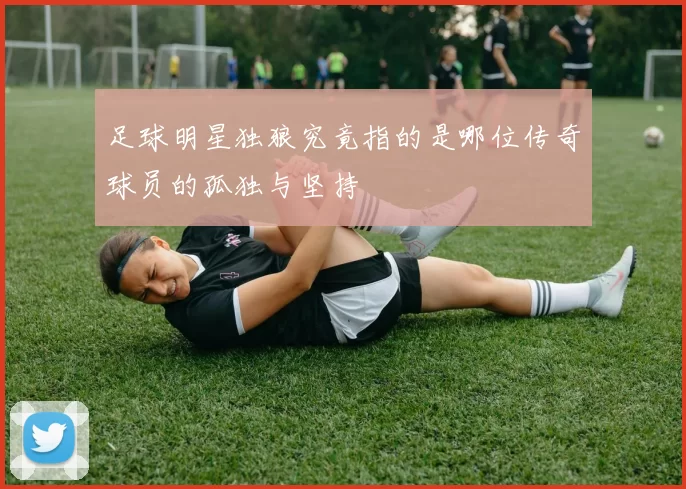 足球明星独狼究竟指的是哪位传奇球员的孤独与坚持