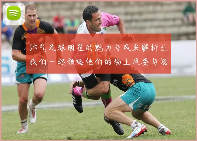 帅气足球明星的魅力与风采解析让我们一起领略他们的场上风姿与场外生活