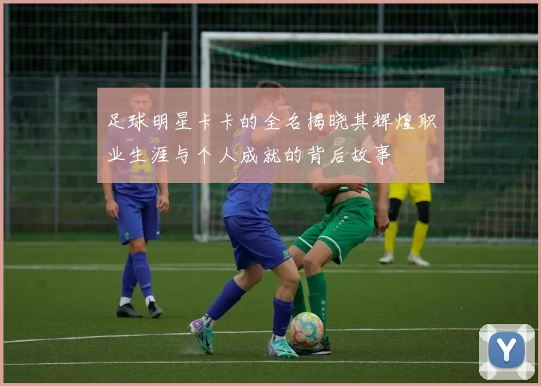 足球明星卡卡的全名揭晓其辉煌职业生涯与个人成就的背后故事