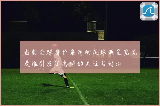 当前全球身价最高的足球明星究竟是谁引发了怎样的关注与讨论
