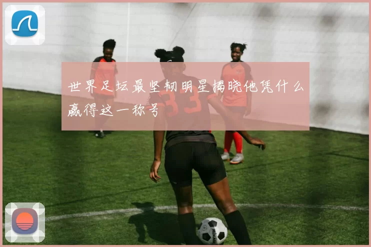 世界足坛最坚韧明星揭晓他凭什么赢得这一称号