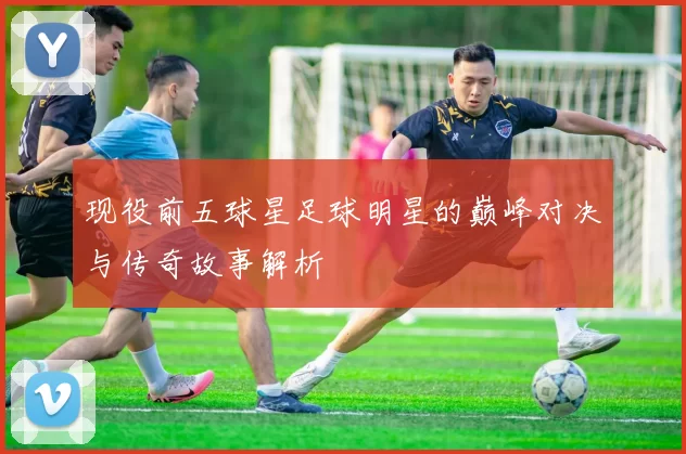 现役前五球星足球明星的巅峰对决与传奇故事解析