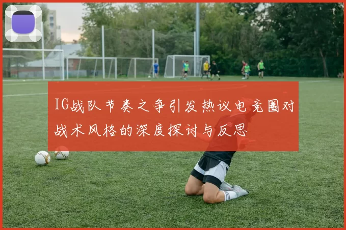 IG战队节奏之争引发热议电竞圈对战术风格的深度探讨与反思