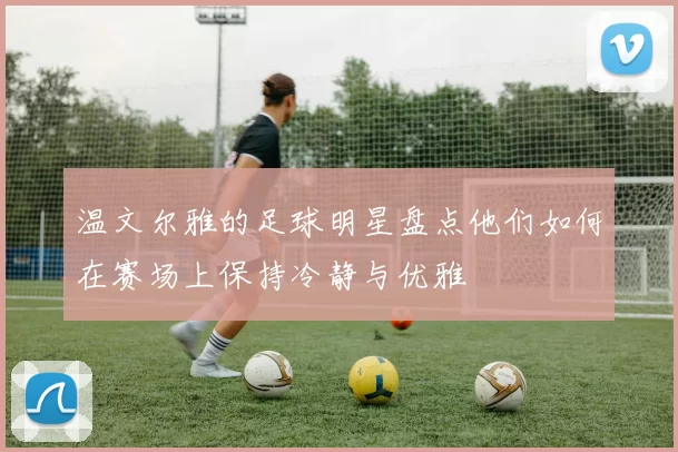 温文尔雅的足球明星盘点他们如何在赛场上保持冷静与优雅