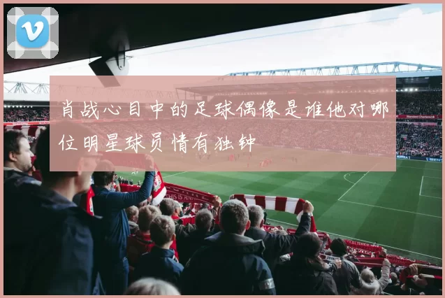肖战心目中的足球偶像是谁他对哪位明星球员情有独钟