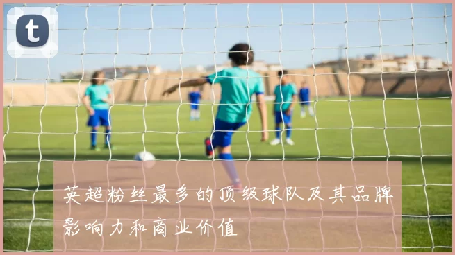 英超粉丝最多的顶级球队及其品牌影响力和商业价值