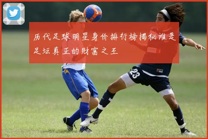 历代足球明星身价排行榜揭秘谁是足坛真正的财富之王