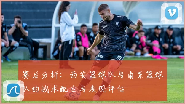 赛后分析：西安篮球队与南京篮球队的战术配合与表现评估
