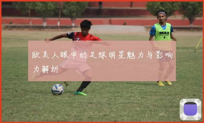 欧美人眼中的足球明星魅力与影响力解析