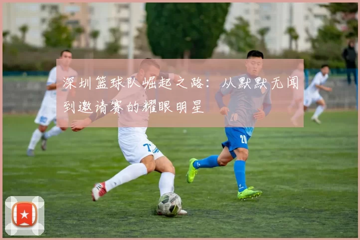 深圳篮球队崛起之路:从默默无闻到邀请赛的耀眼明星
