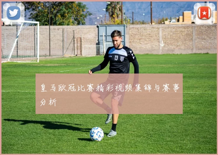 皇马欧冠比赛精彩视频集锦与赛事分析