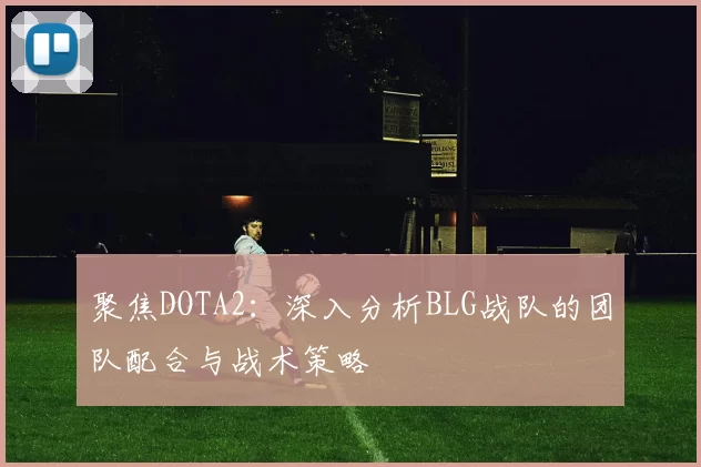 聚焦DOTA2：深入分析BLG战队的团队配合与战术策略