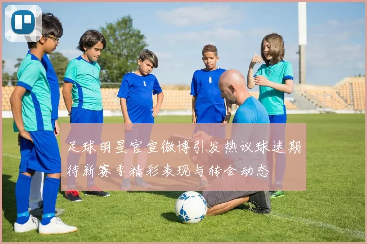 足球明星官宣微博引发热议球迷期待新赛季精彩表现与转会动态