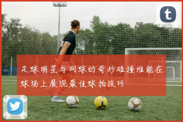 足球明星与网球的奇妙碰撞谁能在球场上展现最佳球拍技巧