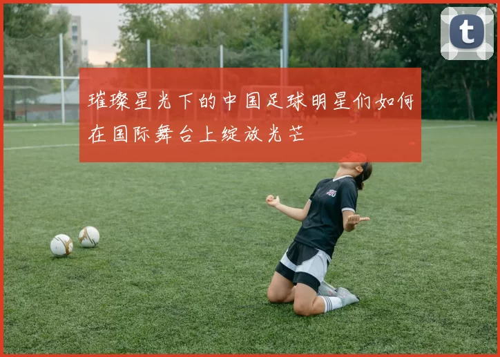 璀璨星光下的中国足球明星们如何在国际舞台上绽放光芒