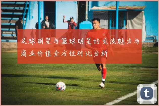 足球明星与篮球明星的竞技魅力与商业价值全方位对比分析