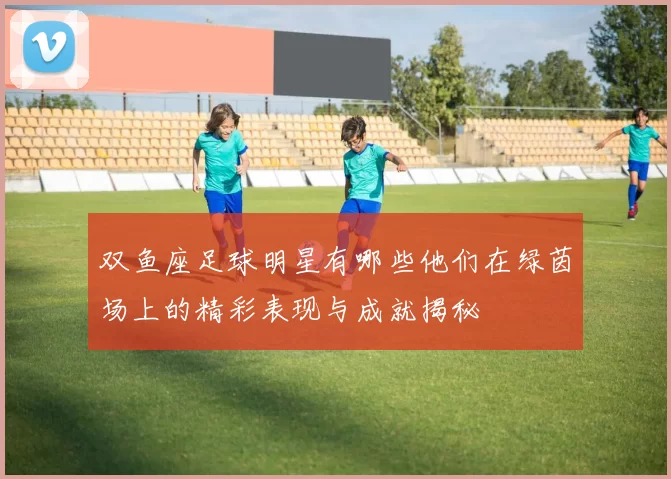 双鱼座足球明星有哪些他们在绿茵场上的精彩表现与成就揭秘
