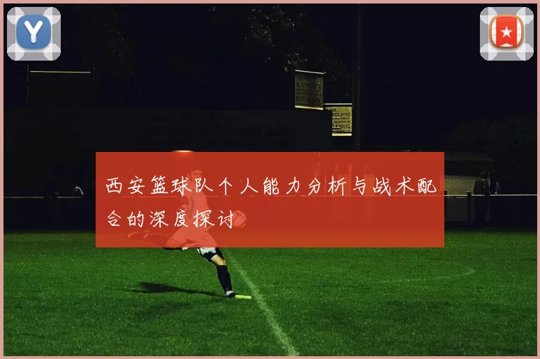 西安篮球队个人能力分析与战术配合的深度探讨