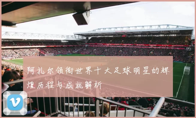 阿扎尔领衔世界十大足球明星的辉煌历程与成就解析