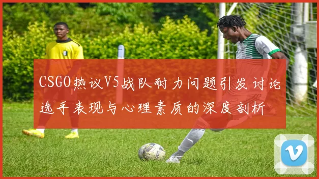 CSGO热议V5战队耐力问题引发讨论选手表现与心理素质的深度剖析