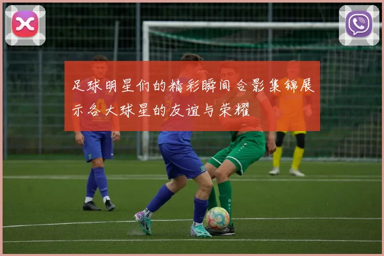 足球明星们的精彩瞬间合影集锦展示各大球星的友谊与荣耀