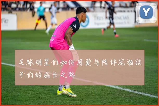 足球明星们如何用爱与陪伴宠溺孩子们的成长之路