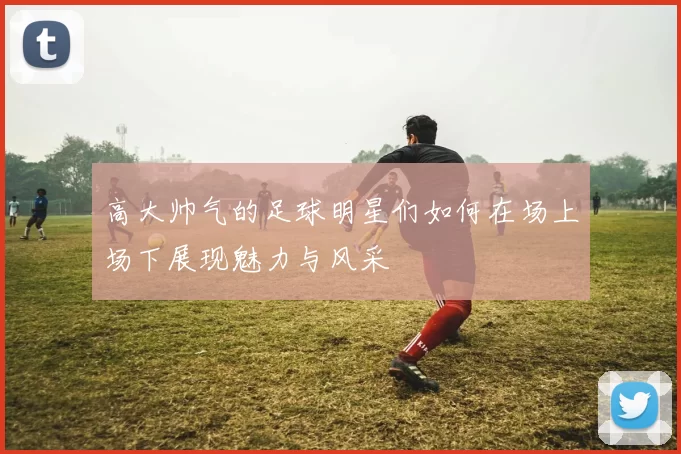 高大帅气的足球明星们如何在场上场下展现魅力与风采