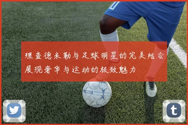 理查德米勒与足球明星的完美结合展现奢华与运动的极致魅力