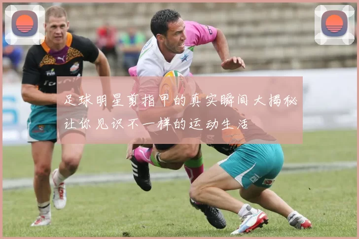 足球明星剪指甲的真实瞬间大揭秘让你见识不一样的运动生活