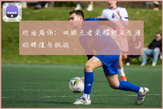 对话周伟：回顾王者荣耀职业生涯的辉煌与挑战