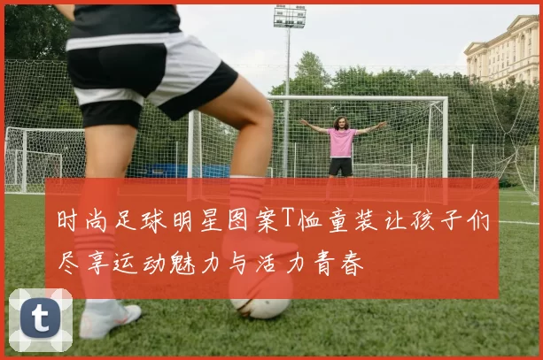 时尚足球明星图案T恤童装让孩子们尽享运动魅力与活力青春