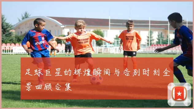 足球巨星的辉煌瞬间与告别时刻全景回顾合集