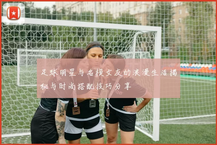 足球明星与名模女友的浪漫生活揭秘与时尚搭配技巧分享