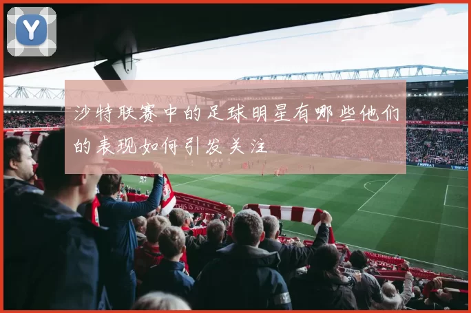 沙特联赛中的足球明星有哪些他们的表现如何引发关注