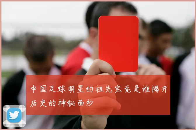 中国足球明星的祖先究竟是谁揭开历史的神秘面纱