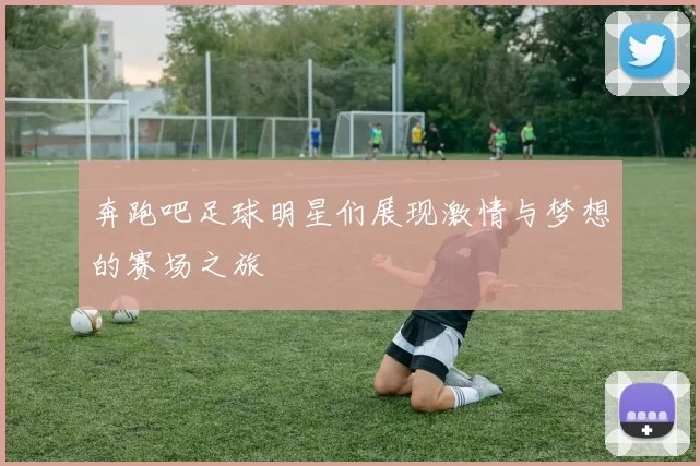 奔跑吧足球明星们展现激情与梦想的赛场之旅