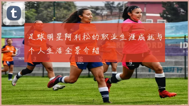 足球明星阿利松的职业生涯成就与个人生活全景介绍