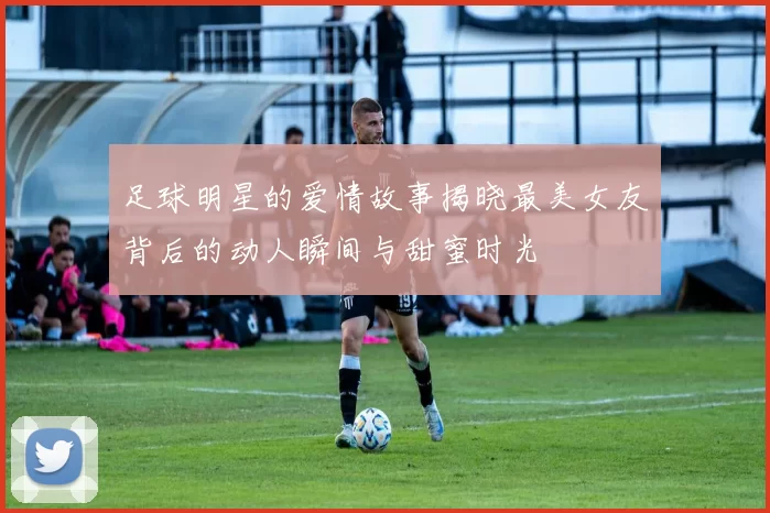 足球明星的爱情故事揭晓最美女友背后的动人瞬间与甜蜜时光