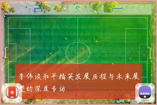 李伟谈和平精英发展历程与未来展望的深度专访