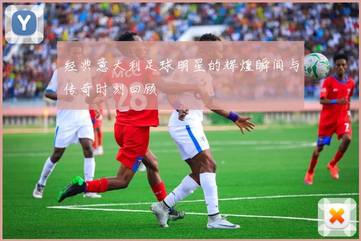 经典意大利足球明星的辉煌瞬间与传奇时刻回顾