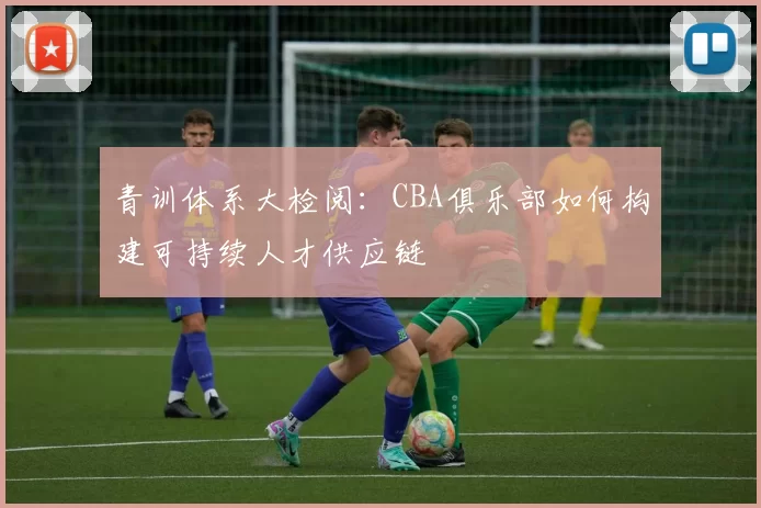 青训体系大检阅：CBA俱乐部如何构建可持续人才供应链