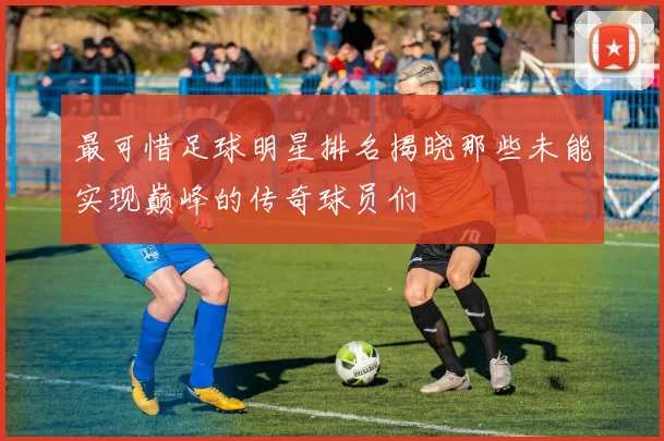 最可惜足球明星排名揭晓那些未能实现巅峰的传奇球员们