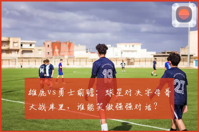 雄鹿vs勇士前瞻：球星对决字母哥大战库里，谁能笑傲强强对话？