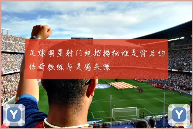 足球明星射门绝招揭秘谁是背后的传奇教练与灵感来源