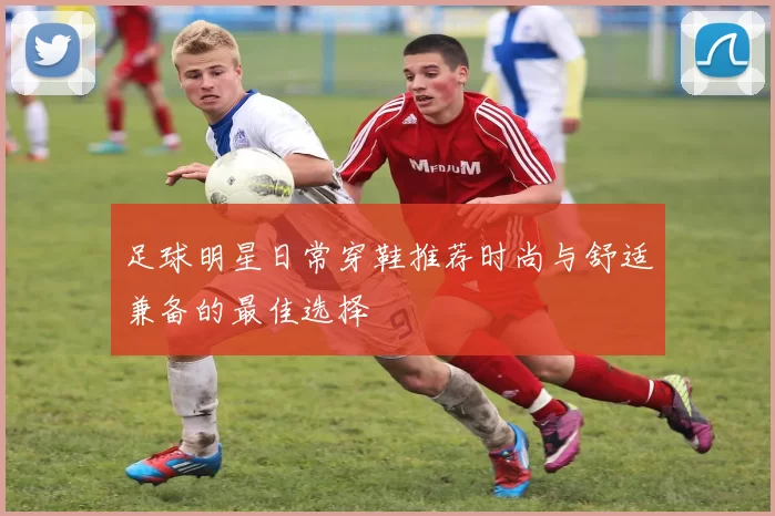 足球明星日常穿鞋推荐时尚与舒适兼备的最佳选择