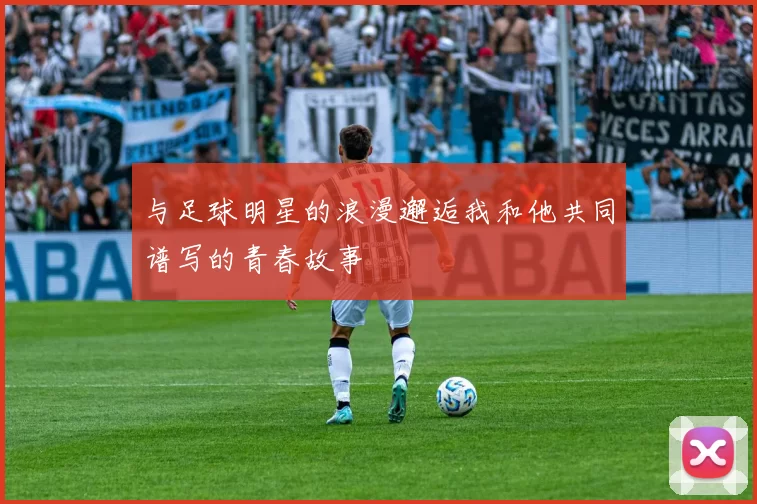 与足球明星的浪漫邂逅我和他共同谱写的青春故事
