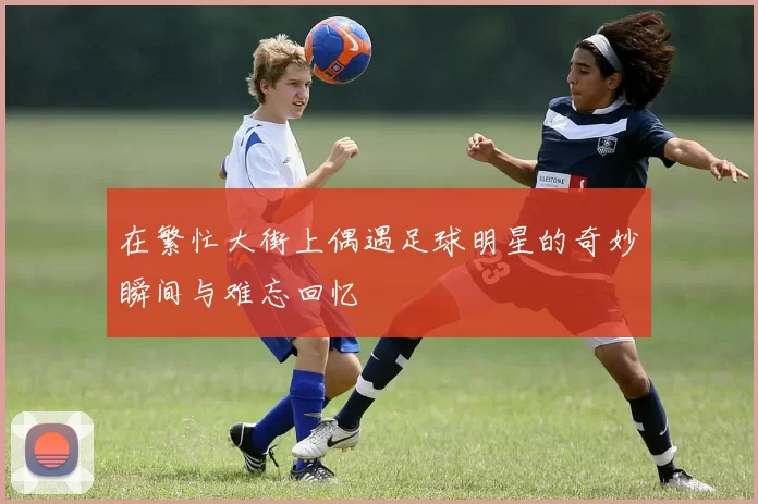在繁忙大街上偶遇足球明星的奇妙瞬间与难忘回忆