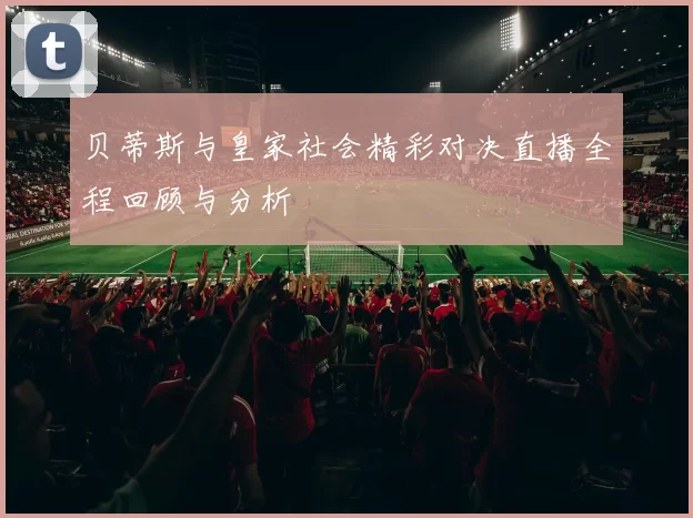贝蒂斯与皇家社会精彩对决直播全程回顾与分析